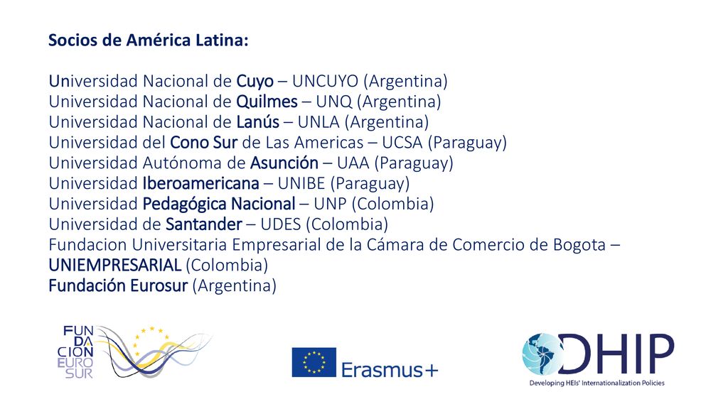 Socios de América Latina: Universidad Nacional de Cuyo – UNCUYO (Argentina) Universidad Nacional de Quilmes – UNQ (Argentina) Universidad Nacional de Lanús – UNLA (Argentina) Universidad del Cono Sur de Las Americas – UCSA (Paraguay) Universidad Autónoma de Asunción – UAA (Paraguay) Universidad Iberoamericana – UNIBE (Paraguay) Universidad Pedagógica Nacional – UNP (Colombia) Universidad de Santander – UDES (Colombia) Fundacion Universitaria Empresarial de la Cámara de Comercio de Bogota – UNIEMPRESARIAL (Colombia) Fundación Eurosur (Argentina)