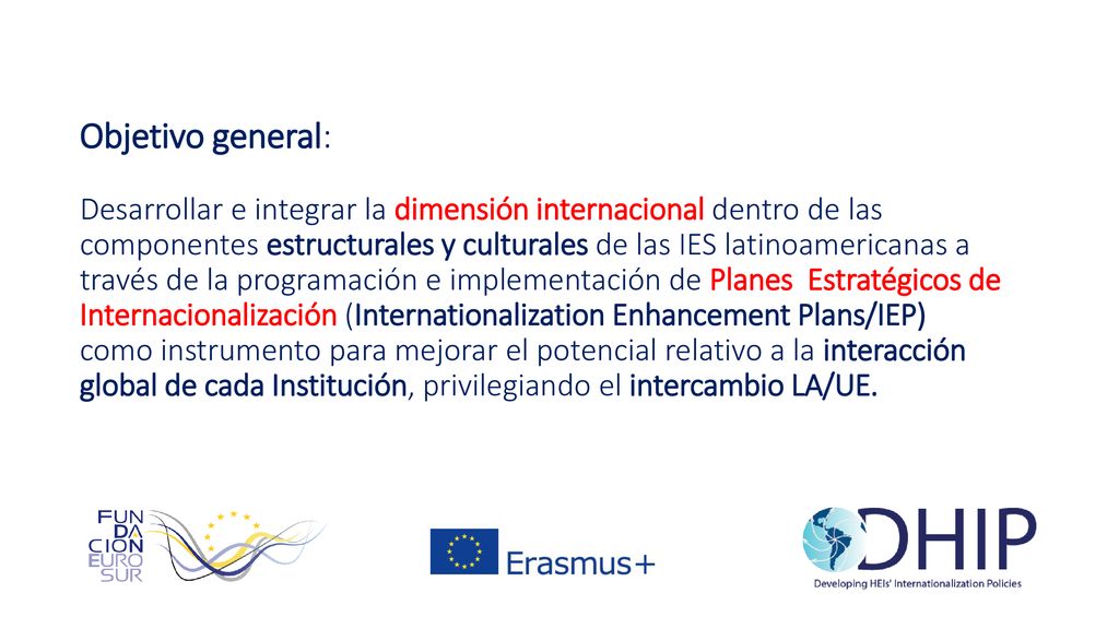 Objetivo general: Desarrollar e integrar la dimensión internacional dentro de las componentes estructurales y culturales de las IES latinoamericanas a través de la programación e implementación de Planes Estratégicos de Internacionalización (Internationalization Enhancement Plans/IEP) como instrumento para mejorar el potencial relativo a la interacción global de cada Institución, privilegiando el intercambio LA/UE.