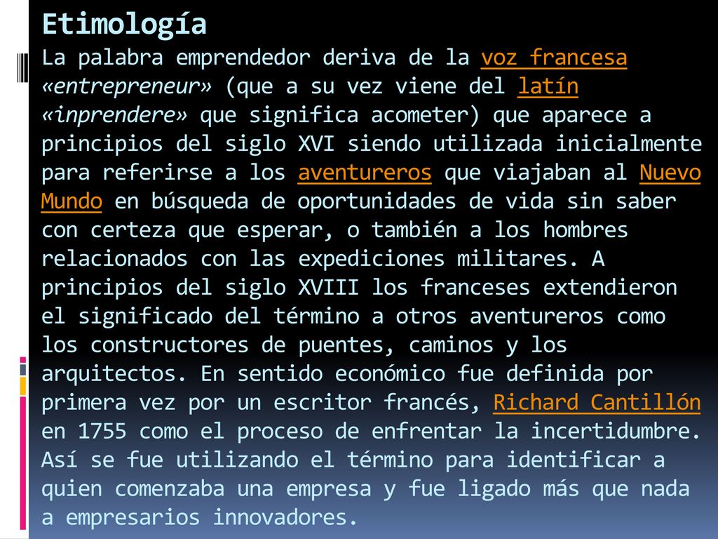 Etimología La palabra emprendedor deriva de la voz francesa «entrepreneur» (que a su vez viene del latín «inprendere» que significa acometer) que aparece a principios del siglo XVI siendo utilizada inicialmente para referirse a los aventureros que viajaban al Nuevo Mundo en búsqueda de oportunidades de vida sin saber con certeza que esperar, o también a los hombres relacionados con las expediciones militares.
