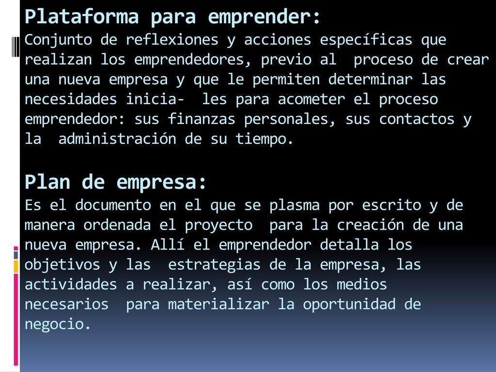 Plataforma para emprender: Conjunto de reflexiones y acciones específicas que realizan los emprendedores, previo al proceso de crear una nueva empresa y que le permiten determinar las necesidades inicia- les para acometer el proceso emprendedor: sus finanzas personales, sus contactos y la administración de su tiempo.