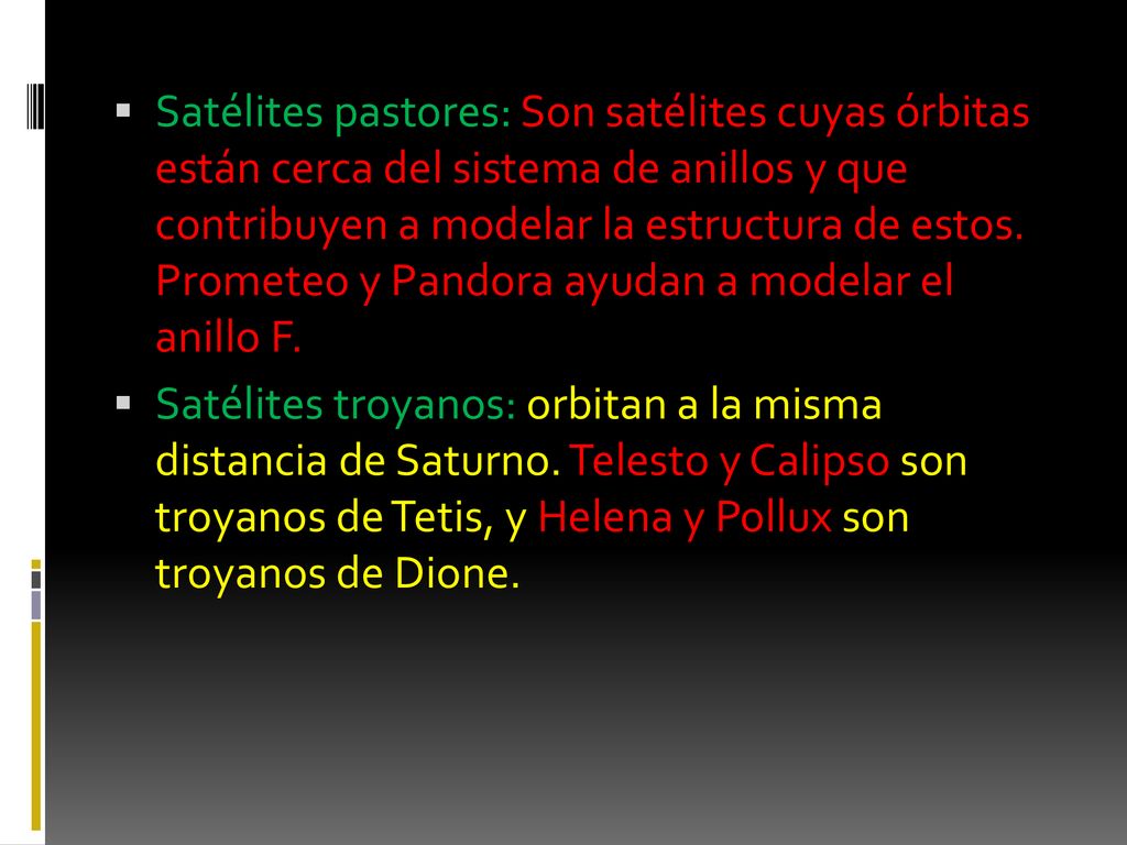 Satélites pastores: Son satélites cuyas órbitas están cerca del sistema de anillos y que contribuyen a modelar la estructura de estos. Prometeo y Pandora ayudan a modelar el anillo F.