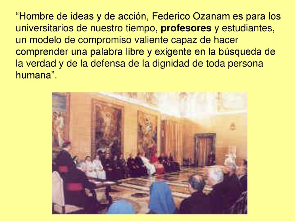 Hombre de ideas y de acción, Federico Ozanam es para los universitarios de nuestro tiempo, profesores y estudiantes, un modelo de compromiso valiente capaz de hacer comprender una palabra libre y exigente en la búsqueda de la verdad y de la defensa de la dignidad de toda persona humana .
