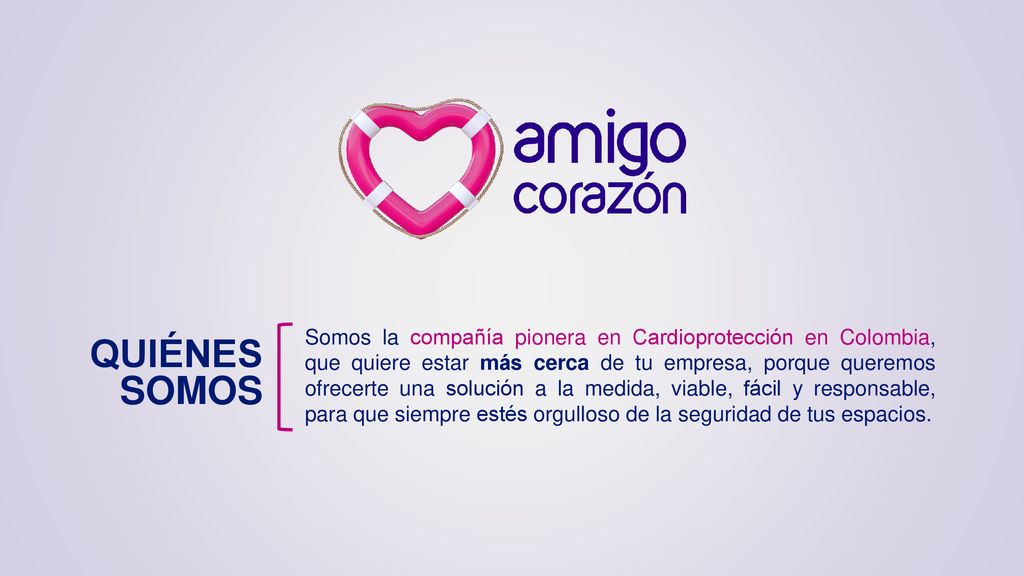 Somos la compañía pionera en Cardioprotección en Colombia, que quiere estar más cerca de tu empresa, porque queremos ofrecerte una solución a la medida, viable, fácil y responsable, para que siempre estés orgulloso de la seguridad de tus espacios.