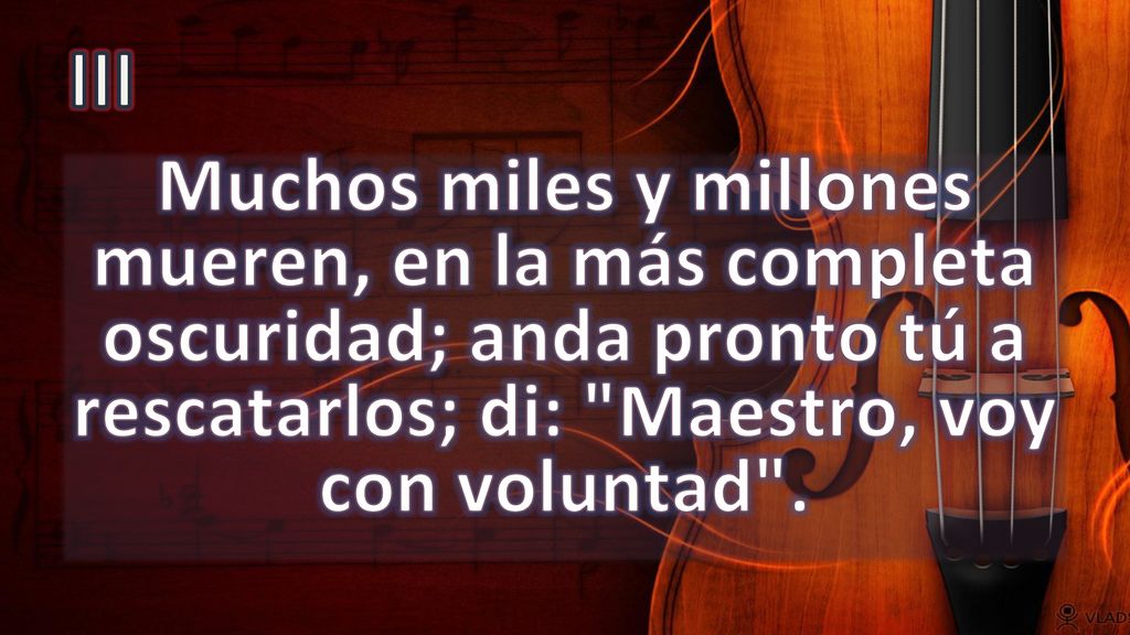 III Muchos miles y millones mueren, en la más completa oscuridad; anda pronto tú a rescatarlos; di: Maestro, voy con voluntad .