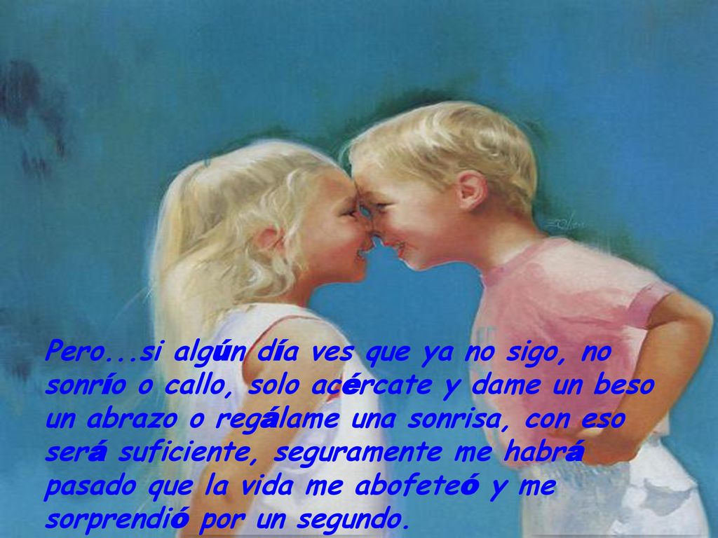 Pero...si algún día ves que ya no sigo, no sonrío o callo, solo acércate y dame un beso un abrazo o regálame una sonrisa, con eso será suficiente, seguramente me habrá pasado que la vida me abofeteó y me sorprendió por un segundo.