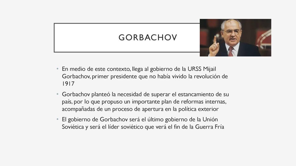 Gorbachov En medio de este contexto, llega al gobierno de la URSS Mijail Gorbachov, primer presidente que no había vivido la revolución de