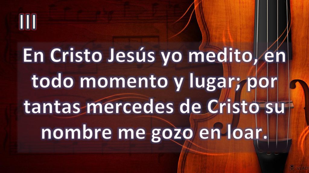 III En Cristo Jesús yo medito, en todo momento y lugar; por tantas mercedes de Cristo su nombre me gozo en loar.