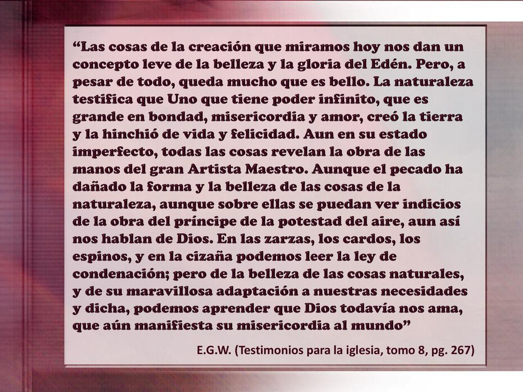 Las cosas de la creación que miramos hoy nos dan un concepto leve de la belleza y la gloria del Edén. Pero, a pesar de todo, queda mucho que es bello. La naturaleza testifica que Uno que tiene poder infinito, que es grande en bondad, misericordia y amor, creó la tierra y la hinchió de vida y felicidad. Aun en su estado imperfecto, todas las cosas revelan la obra de las manos del gran Artista Maestro. Aunque el pecado ha dañado la forma y la belleza de las cosas de la naturaleza, aunque sobre ellas se puedan ver indicios de la obra del príncipe de la potestad del aire, aun así nos hablan de Dios. En las zarzas, los cardos, los espinos, y en la cizaña podemos leer la ley de condenación; pero de la belleza de las cosas naturales, y de su maravillosa adaptación a nuestras necesidades y dicha, podemos aprender que Dios todavía nos ama, que aún manifiesta su misericordia al mundo