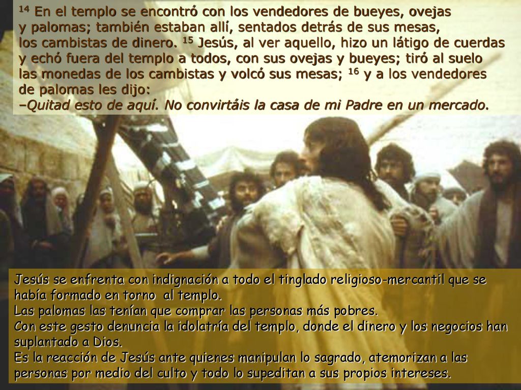 14 En el templo se encontró con los vendedores de bueyes, ovejas y palomas; también estaban allí, sentados detrás de sus mesas, los cambistas de dinero. 15 Jesús, al ver aquello, hizo un látigo de cuerdas y echó fuera del templo a todos, con sus ovejas y bueyes; tiró al suelo las monedas de los cambistas y volcó sus mesas; 16 y a los vendedores de palomas les dijo: –Quitad esto de aquí. No convirtáis la casa de mi Padre en un mercado.
