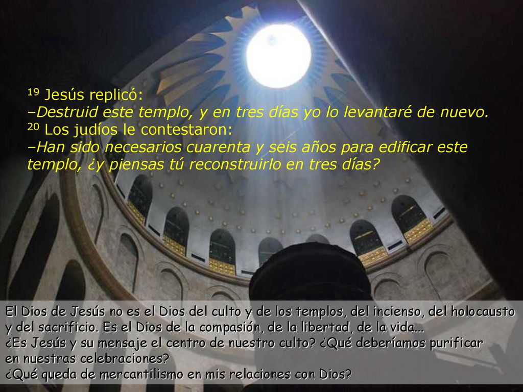 19 Jesús replicó: –Destruid este templo, y en tres días yo lo levantaré de nuevo. 20 Los judíos le contestaron: –Han sido necesarios cuarenta y seis años para edificar este templo, ¿y piensas tú reconstruirlo en tres días