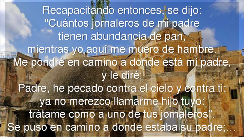 Recapacitando entonces, se dijo: Cuántos jornaleros de mi padre tienen abundancia de pan, mientras yo aquí me muero de hambre. Me pondré en camino a donde está mi padre,