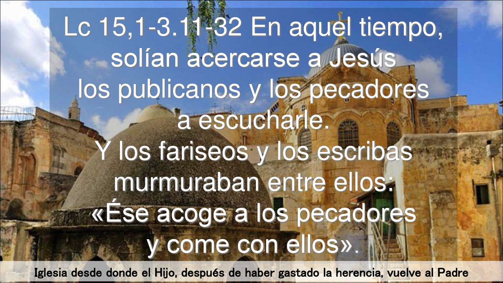 Lc 15, En aquel tiempo, solían acercarse a Jesús los publicanos y los pecadores a escucharle. Y los fariseos y los escribas murmuraban entre ellos: «Ése acoge a los pecadores y come con ellos».