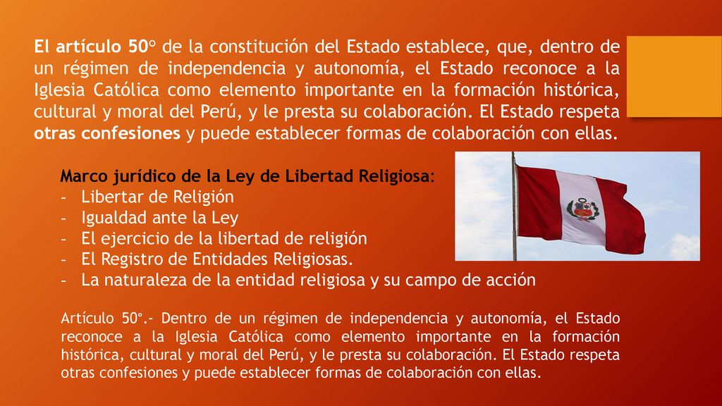 El artículo 50° de la constitución del Estado establece, que, dentro de un régimen de independencia y autonomía, el Estado reconoce a la Iglesia Católica como elemento importante en la formación histórica, cultural y moral del Perú, y le presta su colaboración. El Estado respeta otras confesiones y puede establecer formas de colaboración con ellas.