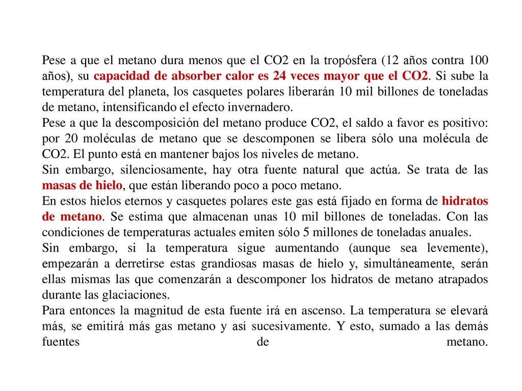 Pese a que el metano dura menos que el CO2 en la tropósfera (12 años contra 100 años), su capacidad de absorber calor es 24 veces mayor que el CO2. Si sube la temperatura del planeta, los casquetes polares liberarán 10 mil billones de toneladas de metano, intensificando el efecto invernadero.