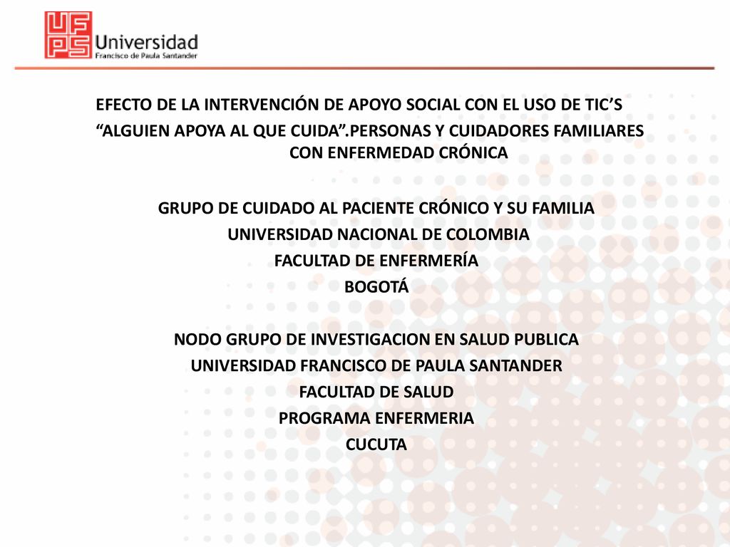 EFECTO DE LA INTERVENCIÓN DE APOYO SOCIAL CON EL USO DE TIC’S ALGUIEN APOYA AL QUE CUIDA .PERSONAS Y CUIDADORES FAMILIARES CON ENFERMEDAD CRÓNICA GRUPO DE CUIDADO AL PACIENTE CRÓNICO Y SU FAMILIA UNIVERSIDAD NACIONAL DE COLOMBIA FACULTAD DE ENFERMERÍA BOGOTÁ NODO GRUPO DE INVESTIGACION EN SALUD PUBLICA UNIVERSIDAD FRANCISCO DE PAULA SANTANDER FACULTAD DE SALUD PROGRAMA ENFERMERIA CUCUTA