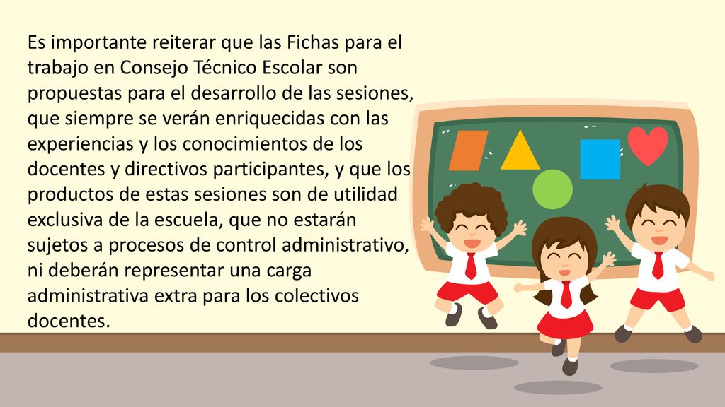 Es importante reiterar que las Fichas para el trabajo en Consejo Técnico Escolar son propuestas para el desarrollo de las sesiones, que siempre se verán enriquecidas con las experiencias y los conocimientos de los docentes y directivos participantes, y que los productos de estas sesiones son de utilidad exclusiva de la escuela, que no estarán sujetos a procesos de control administrativo, ni deberán representar una carga administrativa extra para los colectivos docentes.
