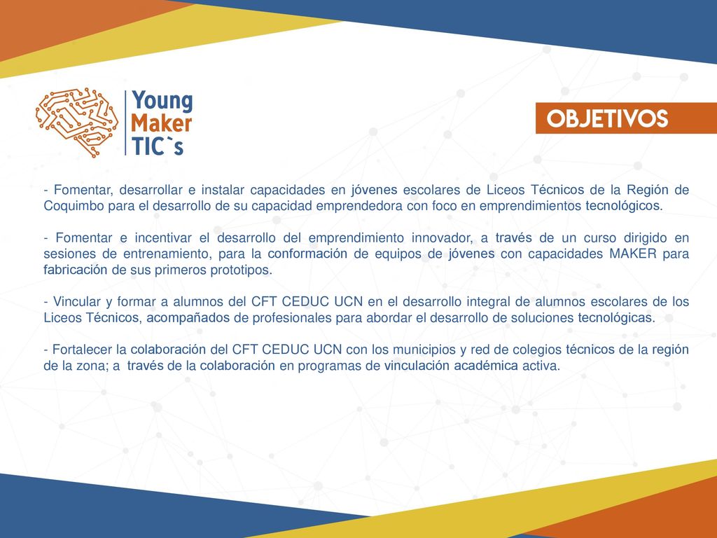- Fomentar, desarrollar e instalar capacidades en jóvenes escolares de Liceos Técnicos de la Región de Coquimbo para el desarrollo de su capacidad emprendedora con foco en emprendimientos tecnológicos.