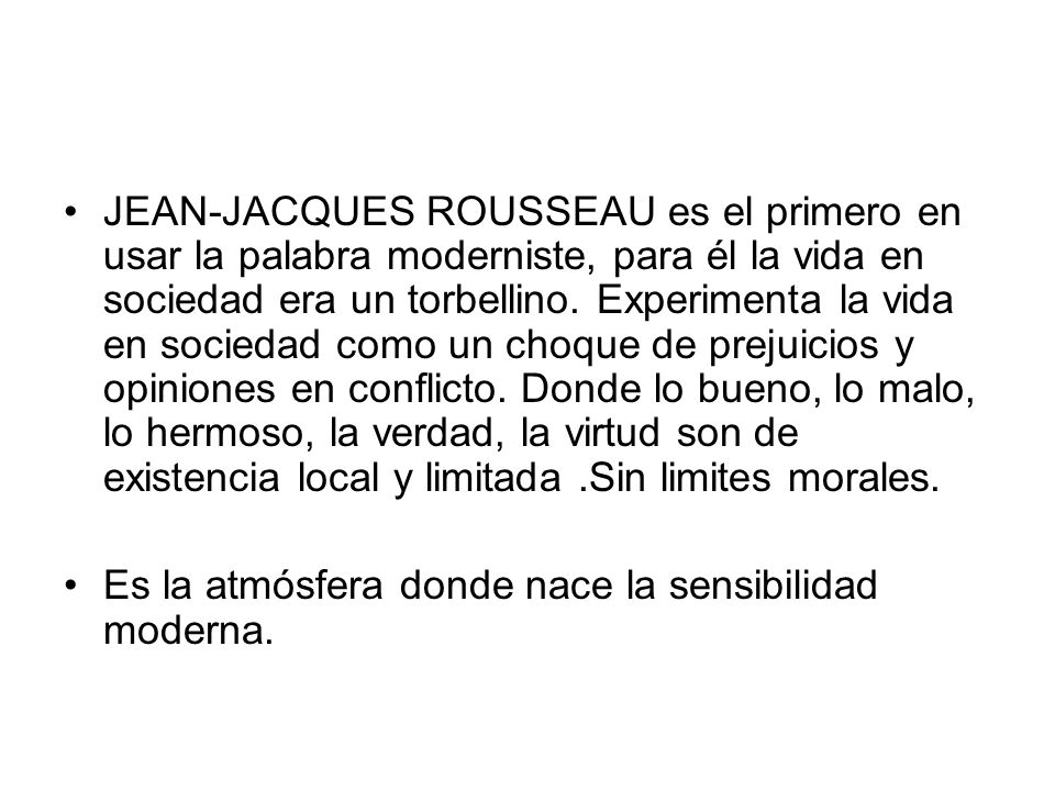 JEAN-JACQUES ROUSSEAU es el primero en usar la palabra moderniste, para él la vida en sociedad era un torbellino. Experimenta la vida en sociedad como un choque de prejuicios y opiniones en conflicto. Donde lo bueno, lo malo, lo hermoso, la verdad, la virtud son de existencia local y limitada .Sin limites morales.