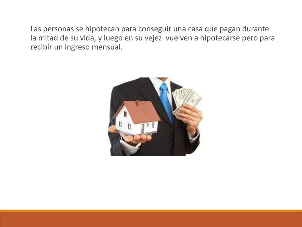 Las personas se hipotecan para conseguir una casa que pagan durante la mitad de su vida, y luego en su vejez vuelven a hipotecarse pero para recibir un ingreso mensual.