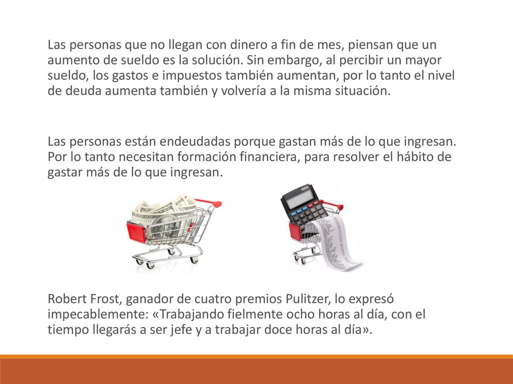 Las personas que no llegan con dinero a fin de mes, piensan que un aumento de sueldo es la solución. Sin embargo, al percibir un mayor sueldo, los gastos e impuestos también aumentan, por lo tanto el nivel de deuda aumenta también y volvería a la misma situación.