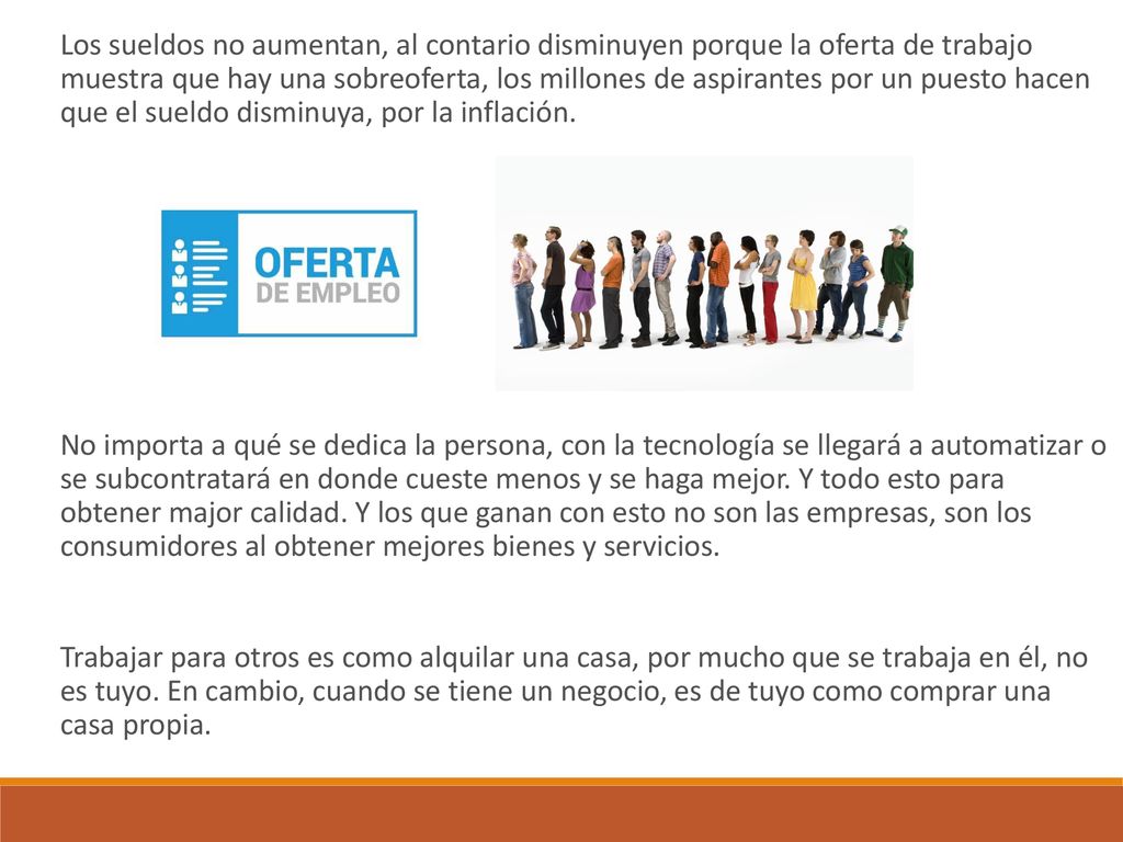 Los sueldos no aumentan, al contario disminuyen porque la oferta de trabajo muestra que hay una sobreoferta, los millones de aspirantes por un puesto hacen que el sueldo disminuya, por la inflación.