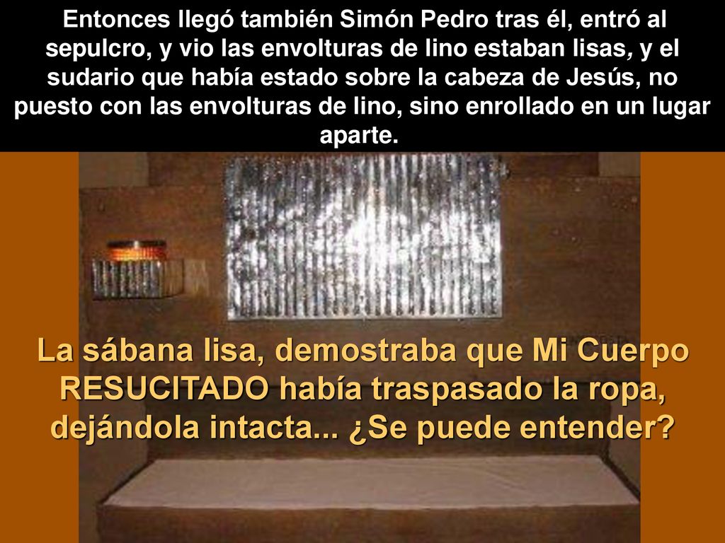 Entonces llegó también Simón Pedro tras él, entró al sepulcro, y vio las envolturas de lino estaban lisas, y el sudario que había estado sobre la cabeza de Jesús, no puesto con las envolturas de lino, sino enrollado en un lugar aparte.