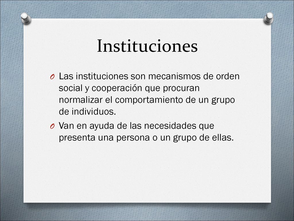 Instituciones Las instituciones son mecanismos de orden social y cooperación que procuran normalizar el comportamiento de un grupo de individuos.