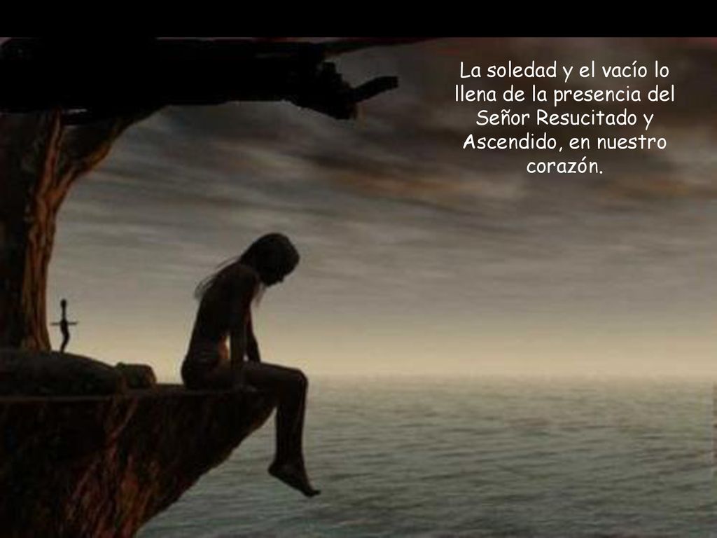 La soledad y el vacío lo llena de la presencia del Señor Resucitado y Ascendido, en nuestro corazón.