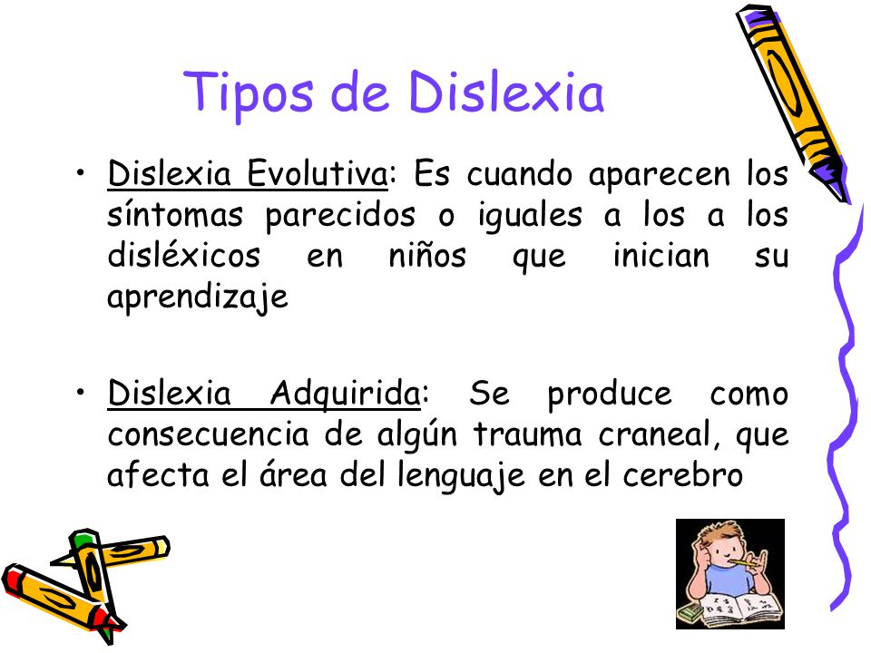 Tipos de Dislexia Dislexia Evolutiva: Es cuando aparecen los síntomas parecidos o iguales a los a los disléxicos en niños que inician su aprendizaje.