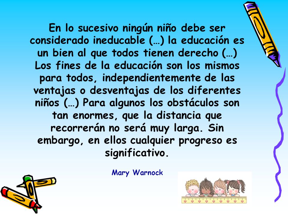 En lo sucesivo ningún niño debe ser considerado ineducable (…) la educación es un bien al que todos tienen derecho (…) Los fines de la educación son los mismos para todos, independientemente de las ventajas o desventajas de los diferentes niños (…) Para algunos los obstáculos son tan enormes, que la distancia que recorrerán no será muy larga.