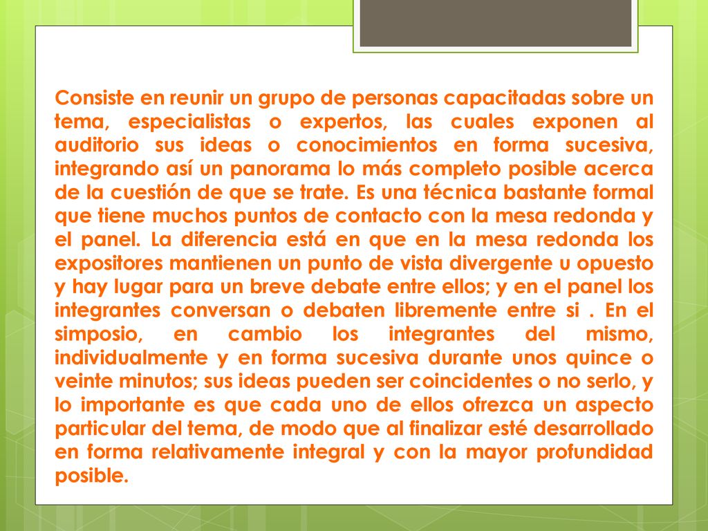 Consiste en reunir un grupo de personas capacitadas sobre un tema, especialistas o expertos, las cuales exponen al auditorio sus ideas o conocimientos en forma sucesiva, integrando así un panorama lo más completo posible acerca de la cuestión de que se trate.