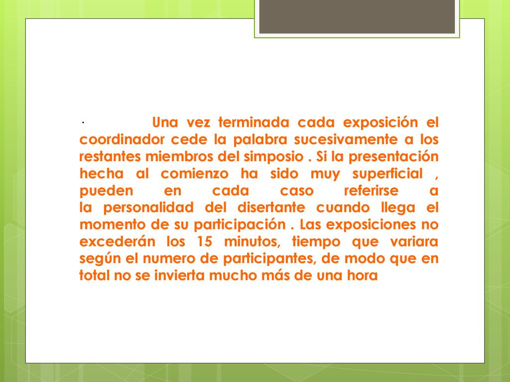 · Una vez terminada cada exposición el coordinador cede la palabra sucesivamente a los restantes miembros del simposio . Si la presentación hecha al comienzo ha sido muy superficial , pueden en cada caso referirse a la personalidad del disertante cuando llega el momento de su participación . Las exposiciones no excederán los 15 minutos, tiempo que variara según el numero de participantes, de modo que en total no se invierta mucho más de una hora