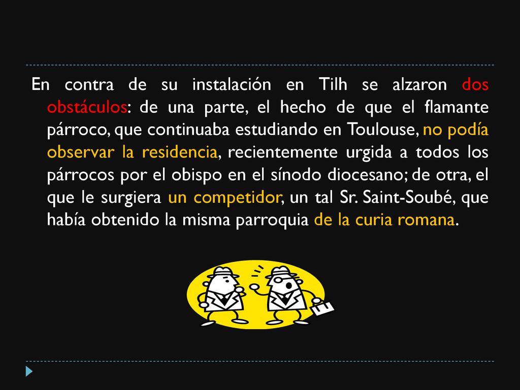 En contra de su instalación en Tilh se alzaron dos obstáculos: de una parte, el hecho de que el flamante párroco, que continuaba estudiando en Toulouse, no podía observar la residencia, recientemente urgida a todos los párrocos por el obispo en el sínodo diocesano; de otra, el que le surgiera un competidor, un tal Sr.
