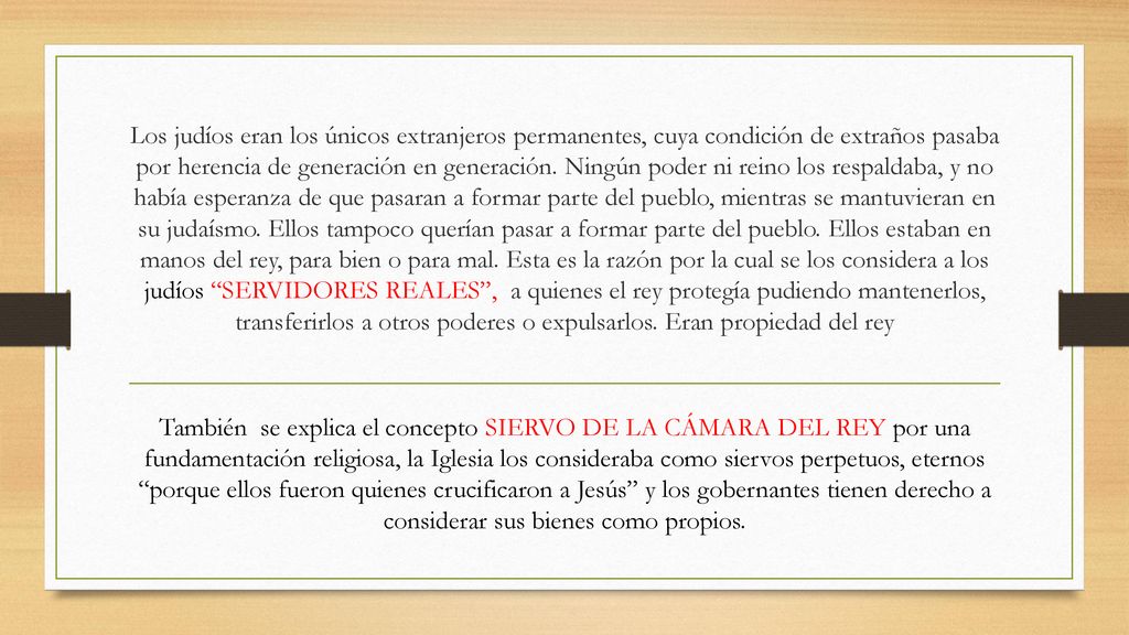 Los judíos eran los únicos extranjeros permanentes, cuya condición de extraños pasaba por herencia de generación en generación. Ningún poder ni reino los respaldaba, y no había esperanza de que pasaran a formar parte del pueblo, mientras se mantuvieran en su judaísmo. Ellos tampoco querían pasar a formar parte del pueblo. Ellos estaban en manos del rey, para bien o para mal. Esta es la razón por la cual se los considera a los judíos SERVIDORES REALES , a quienes el rey protegía pudiendo mantenerlos, transferirlos a otros poderes o expulsarlos. Eran propiedad del rey