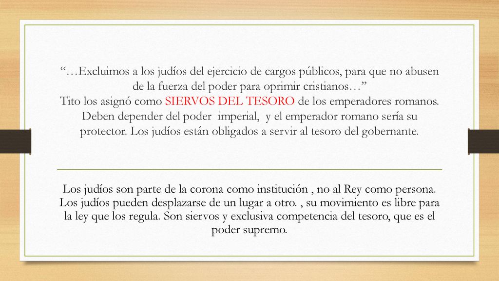 …Excluimos a los judíos del ejercicio de cargos públicos, para que no abusen de la fuerza del poder para oprimir cristianos… Tito los asignó como SIERVOS DEL TESORO de los emperadores romanos. Deben depender del poder imperial, y el emperador romano sería su protector. Los judíos están obligados a servir al tesoro del gobernante.