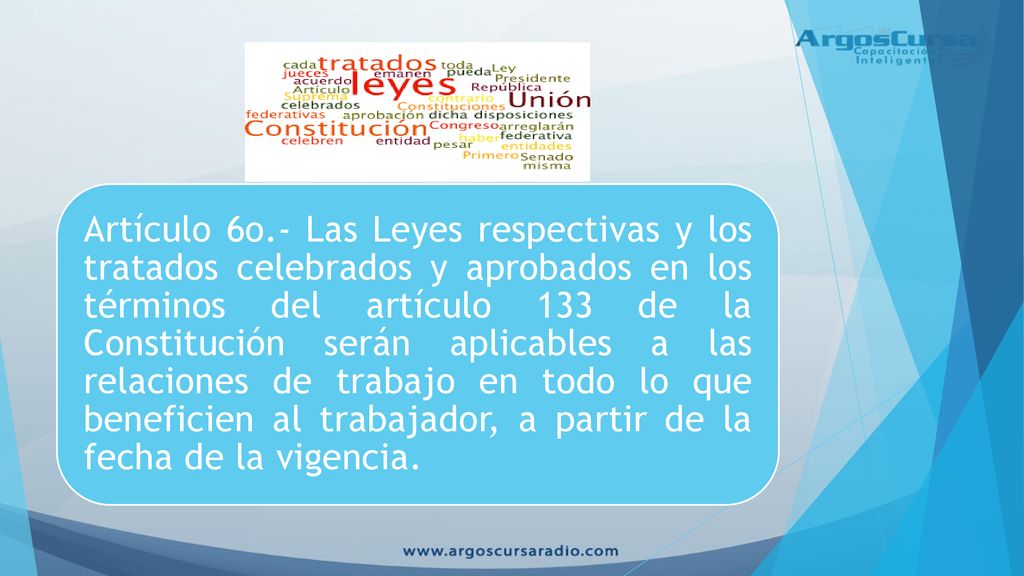 Artículo 6o.- Las Leyes respectivas y los tratados celebrados y aprobados en los términos del artículo 133 de la Constitución serán aplicables a las relaciones de trabajo en todo lo que beneficien al trabajador, a partir de la fecha de la vigencia.