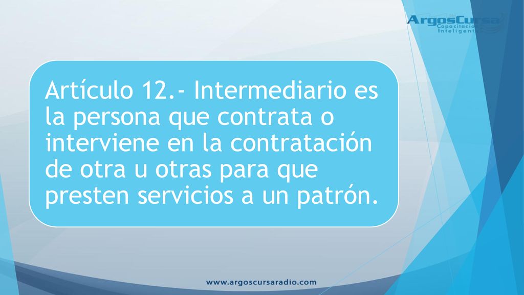 Artículo 12.- Intermediario es la persona que contrata o interviene en la contratación de otra u otras para que presten servicios a un patrón.