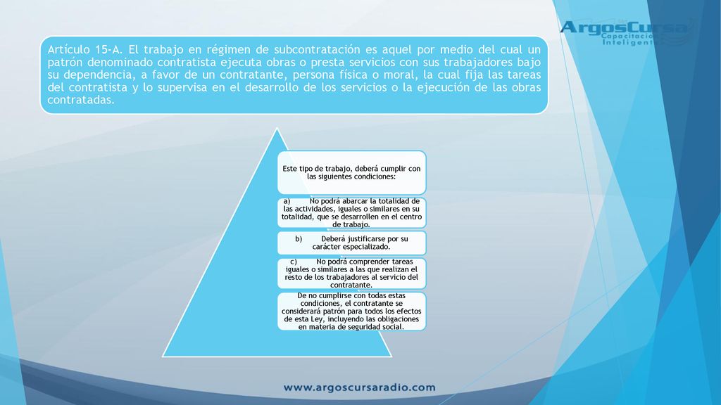 Artículo 15-A. El trabajo en régimen de subcontratación es aquel por medio del cual un patrón denominado contratista ejecuta obras o presta servicios con sus trabajadores bajo su dependencia, a favor de un contratante, persona física o moral, la cual fija las tareas del contratista y lo supervisa en el desarrollo de los servicios o la ejecución de las obras contratadas.