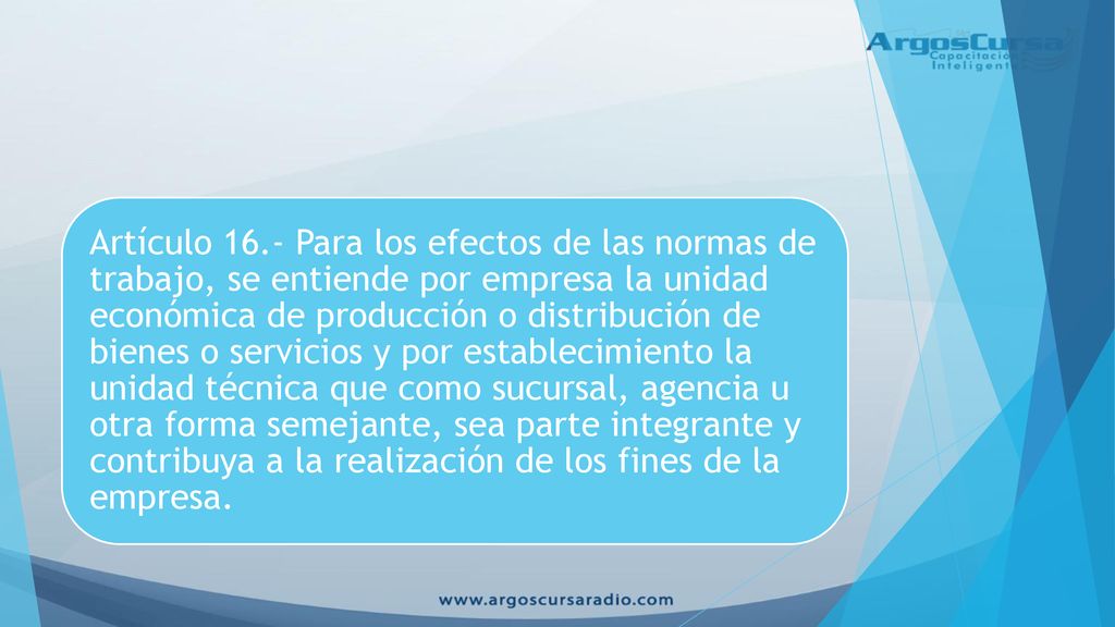 Artículo 16.- Para los efectos de las normas de trabajo, se entiende por empresa la unidad económica de producción o distribución de bienes o servicios y por establecimiento la unidad técnica que como sucursal, agencia u otra forma semejante, sea parte integrante y contribuya a la realización de los fines de la empresa.