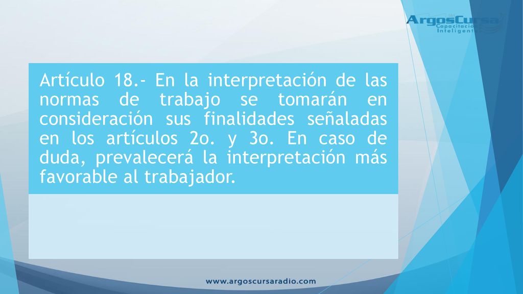 Artículo 18.- En la interpretación de las normas de trabajo se tomarán en consideración sus finalidades señaladas en los artículos 2o.