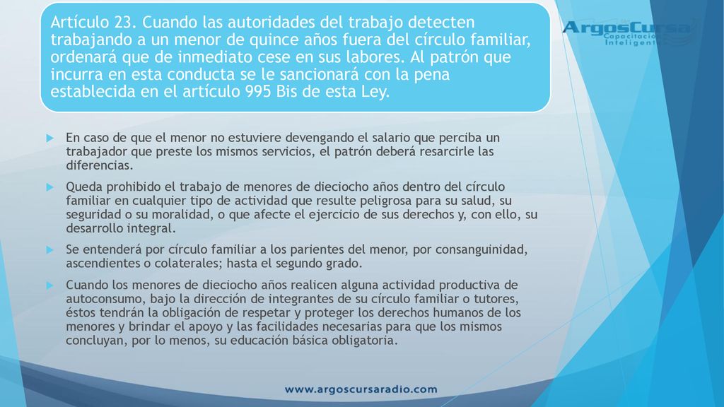 Artículo 23. Cuando las autoridades del trabajo detecten trabajando a un menor de quince años fuera del círculo familiar, ordenará que de inmediato cese en sus labores. Al patrón que incurra en esta conducta se le sancionará con la pena establecida en el artículo 995 Bis de esta Ley.