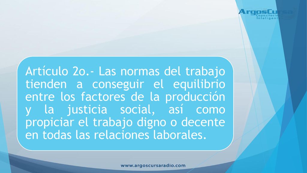 Artículo 2o.- Las normas del trabajo tienden a conseguir el equilibrio entre los factores de la producción y la justicia social, así como propiciar el trabajo digno o decente en todas las relaciones laborales.