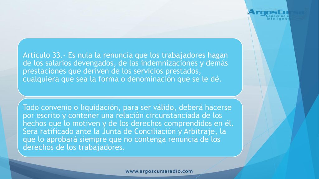 Artículo 33.- Es nula la renuncia que los trabajadores hagan de los salarios devengados, de las indemnizaciones y demás prestaciones que deriven de los servicios prestados, cualquiera que sea la forma o denominación que se le dé.