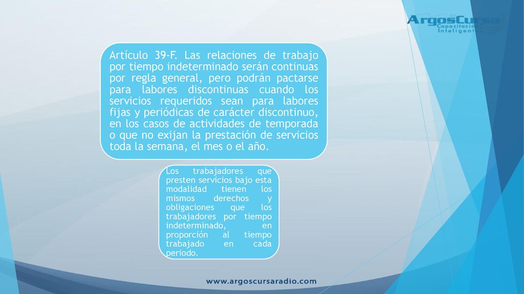 Artículo 39-F. Las relaciones de trabajo por tiempo indeterminado serán continuas por regla general, pero podrán pactarse para labores discontinuas cuando los servicios requeridos sean para labores fijas y periódicas de carácter discontinuo, en los casos de actividades de temporada o que no exijan la prestación de servicios toda la semana, el mes o el año.