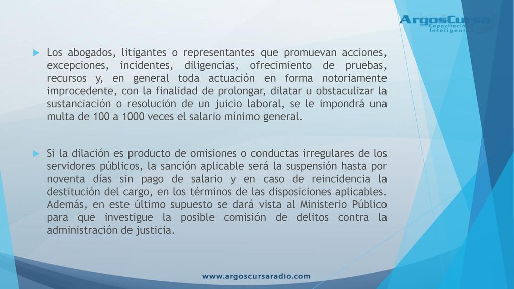 Los abogados, litigantes o representantes que promuevan acciones, excepciones, incidentes, diligencias, ofrecimiento de pruebas, recursos y, en general toda actuación en forma notoriamente improcedente, con la finalidad de prolongar, dilatar u obstaculizar la sustanciación o resolución de un juicio laboral, se le impondrá una multa de 100 a 1000 veces el salario mínimo general.
