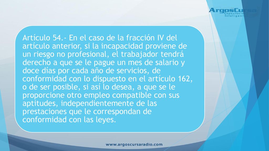 Artículo 54.- En el caso de la fracción IV del artículo anterior, si la incapacidad proviene de un riesgo no profesional, el trabajador tendrá derecho a que se le pague un mes de salario y doce días por cada año de servicios, de conformidad con lo dispuesto en el artículo 162, o de ser posible, si así lo desea, a que se le proporcione otro empleo compatible con sus aptitudes, independientemente de las prestaciones que le correspondan de conformidad con las leyes.