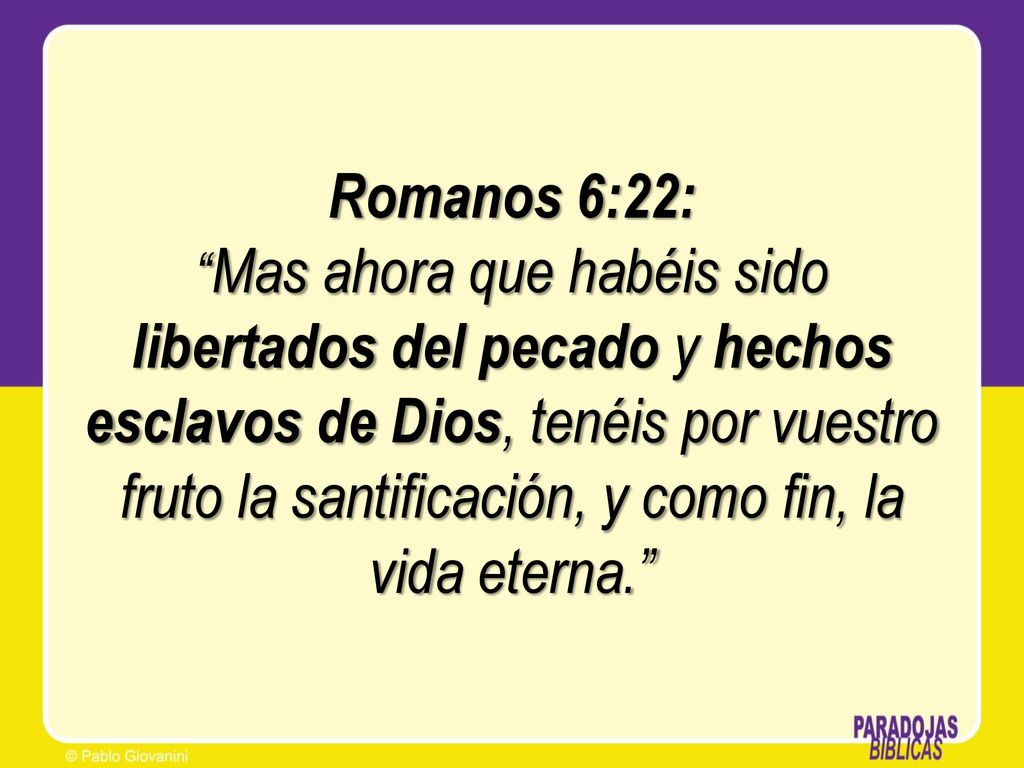 Romanos 6:22: Mas ahora que habéis sido libertados del pecado y hechos esclavos de Dios, tenéis por vuestro fruto la santificación, y como fin, la vida eterna.