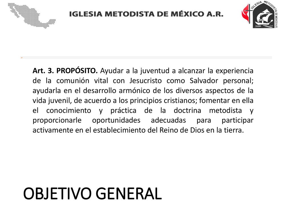 Art. 3. PROPÓSITO. Ayudar a la juventud a alcanzar la experiencia de la comunión vital con Jesucristo como Salvador personal; ayudarla en el desarrollo armónico de los diversos aspectos de la vida juvenil, de acuerdo a los principios cristianos; fomentar en ella el conocimiento y práctica de la doctrina metodista y proporcionarle oportunidades adecuadas para participar activamente en el establecimiento del Reino de Dios en la tierra.