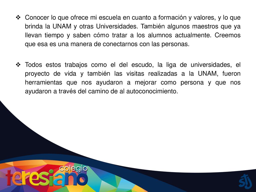 Conocer lo que ofrece mi escuela en cuanto a formación y valores, y lo que brinda la UNAM y otras Universidades. También algunos maestros que ya llevan tiempo y saben cómo tratar a los alumnos actualmente. Creemos que esa es una manera de conectarnos con las personas.