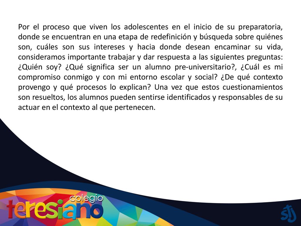 Por el proceso que viven los adolescentes en el inicio de su preparatoria, donde se encuentran en una etapa de redefinición y búsqueda sobre quiénes son, cuáles son sus intereses y hacia donde desean encaminar su vida, consideramos importante trabajar y dar respuesta a las siguientes preguntas: ¿Quién soy.